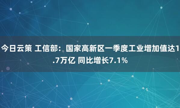 今日云策 工信部：国家高新区一季度工业增加值达1.7万亿 同比增长7.1%