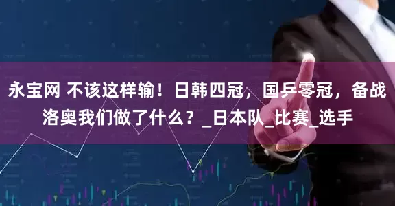永宝网 不该这样输！日韩四冠，国乒零冠，备战洛奥我们做了什么？_日本队_比赛_选手
