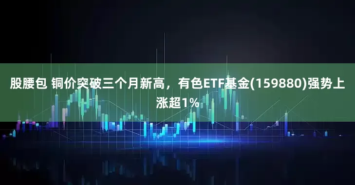 股腰包 铜价突破三个月新高，有色ETF基金(159880)强势上涨超1%