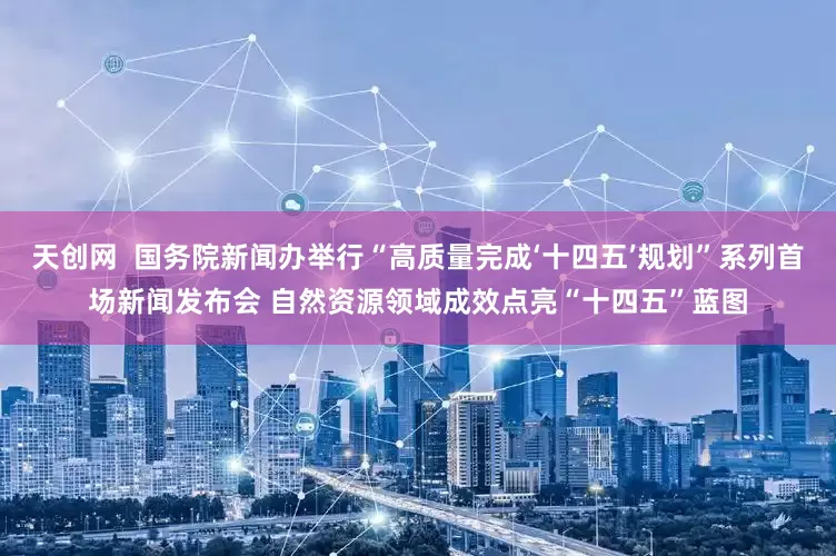 天创网  国务院新闻办举行“高质量完成‘十四五’规划”系列首场新闻发布会 自然资源领域成效点亮“十四五”蓝图