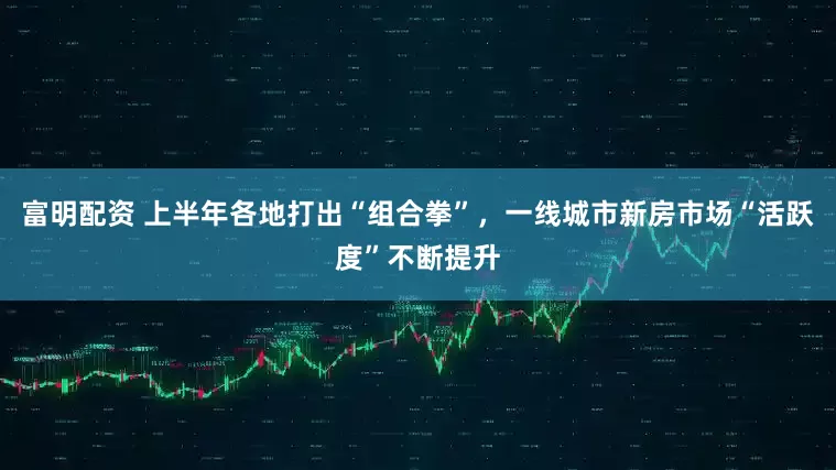 富明配资 上半年各地打出“组合拳”，一线城市新房市场“活跃度”不断提升