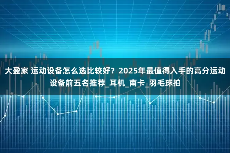 大盈家 运动设备怎么选比较好？2025年最值得入手的高分运动设备前五名推荐_耳机_南卡_羽毛球拍