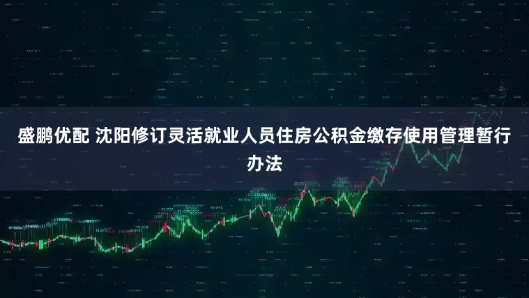 盛鹏优配 沈阳修订灵活就业人员住房公积金缴存使用管理暂行办法