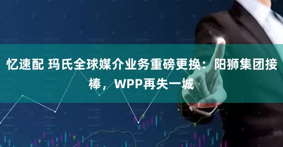 忆速配 玛氏全球媒介业务重磅更换：阳狮集团接棒，WPP再失一城