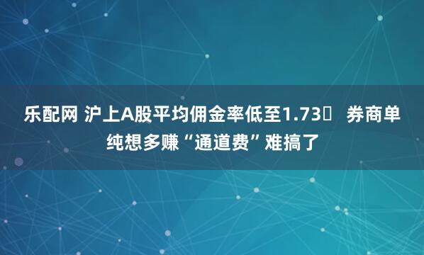 乐配网 沪上A股平均佣金率低至1.73‱ 券商单纯想多赚“通道费”难搞了