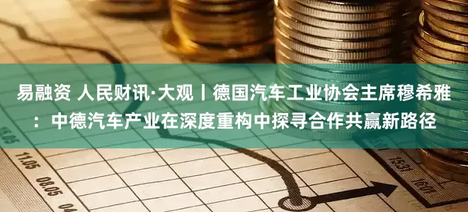 易融资 人民财讯·大观丨德国汽车工业协会主席穆希雅：中德汽车产业在深度重构中探寻合作共赢新路径